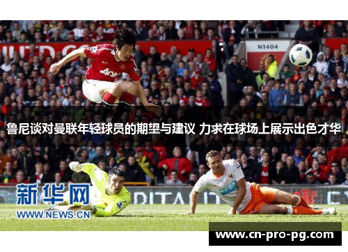 鲁尼谈对曼联年轻球员的期望与建议 力求在球场上展示出色才华