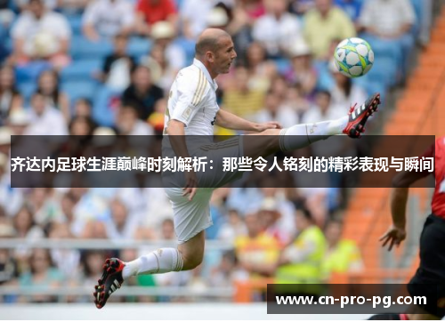 齐达内足球生涯巅峰时刻解析：那些令人铭刻的精彩表现与瞬间