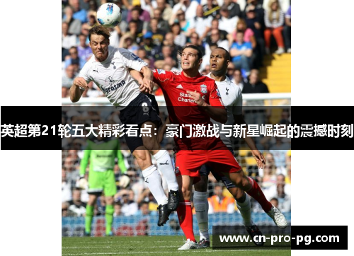 英超第21轮五大精彩看点：豪门激战与新星崛起的震撼时刻