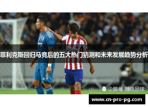 菲利克斯回归马竞后的五大热门猜测和未来发展趋势分析