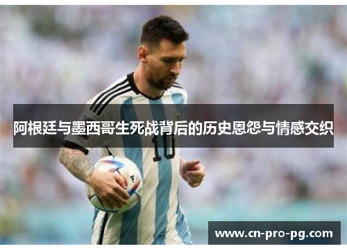 阿根廷与墨西哥生死战背后的历史恩怨与情感交织
