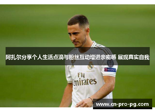 阿扎尔分享个人生活点滴与粉丝互动增进亲密感 展现真实自我