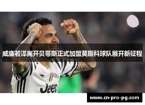 威廉若泽离开贝蒂斯正式加盟莫斯科球队展开新征程