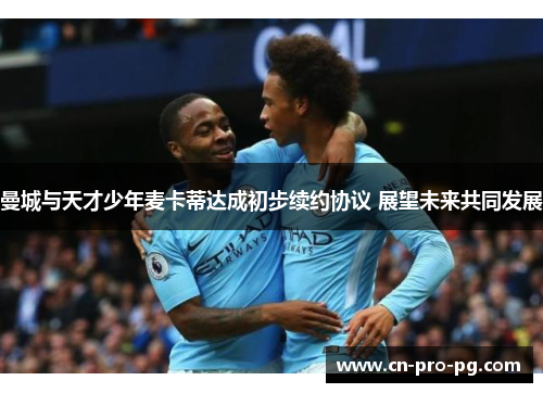 曼城与天才少年麦卡蒂达成初步续约协议 展望未来共同发展