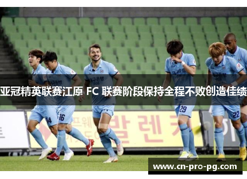 亚冠精英联赛江原 FC 联赛阶段保持全程不败创造佳绩