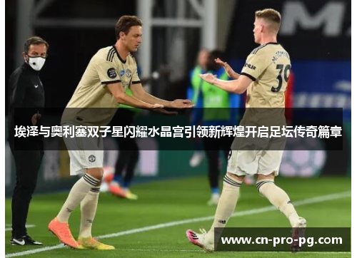 埃泽与奥利塞双子星闪耀水晶宫引领新辉煌开启足坛传奇篇章