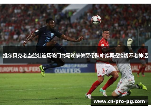 维尔贝克老当益壮连场破门书写逆龄传奇带队冲锋再现锋线不老神话
