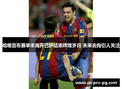 哈维宣布赛季末离开巴萨结束辉煌岁月 未来去向引人关注 哈维宣布赛季末离开巴萨结束辉煌岁月 未来去向引人关注